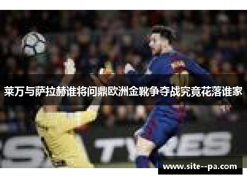 莱万与萨拉赫谁将问鼎欧洲金靴争夺战究竟花落谁家