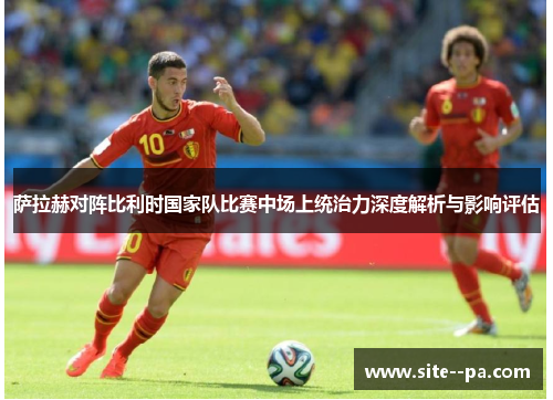 萨拉赫对阵比利时国家队比赛中场上统治力深度解析与影响评估