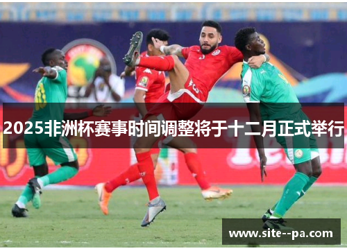 2025非洲杯赛事时间调整将于十二月正式举行