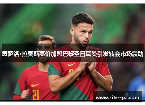 贡萨洛·拉莫斯高价加盟巴黎圣日耳曼引发转会市场震动 贡萨洛·拉莫斯高价加盟巴黎圣日耳曼引发转会市场震动