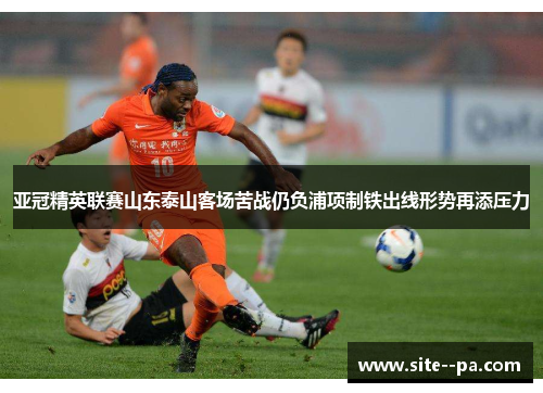 亚冠精英联赛山东泰山客场苦战仍负浦项制铁出线形势再添压力 亚冠精英联赛山东泰山客场苦战仍负浦项制铁出线形势再添压力