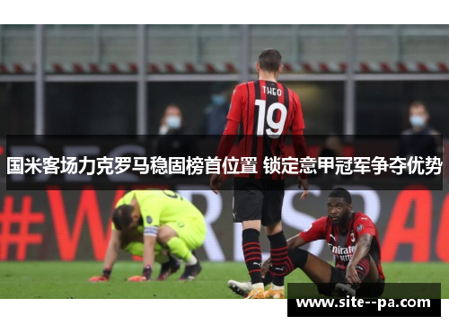 国米客场力克罗马稳固榜首位置 锁定意甲冠军争夺优势 国米客场力克罗马稳固榜首位置 锁定意甲冠军争夺优势