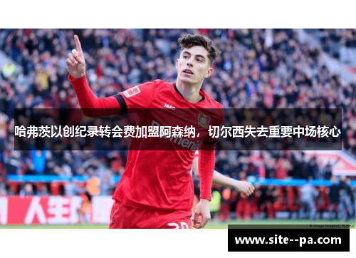 哈弗茨以创纪录转会费加盟阿森纳，切尔西失去重要中场核心