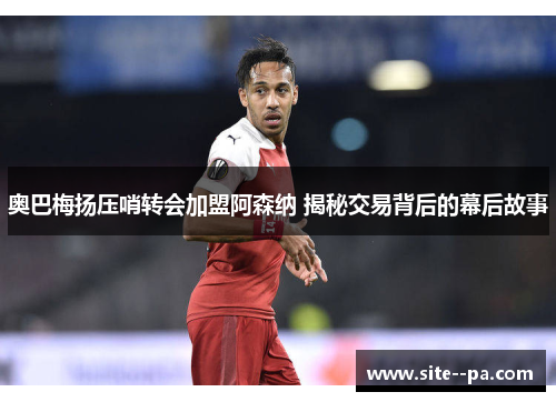 奥巴梅扬压哨转会加盟阿森纳 揭秘交易背后的幕后故事