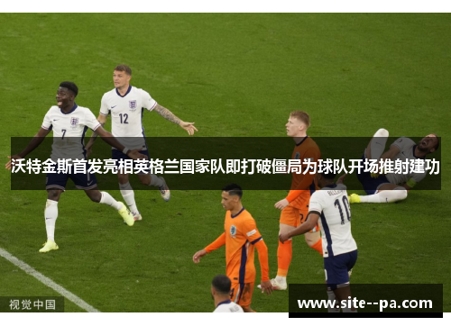 沃特金斯首发亮相英格兰国家队即打破僵局为球队开场推射建功