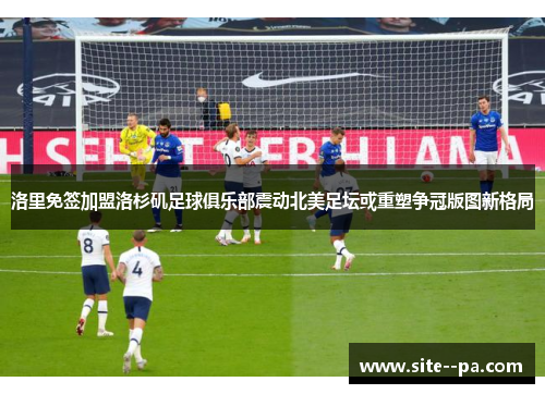 洛里免签加盟洛杉矶足球俱乐部震动北美足坛或重塑争冠版图新格局