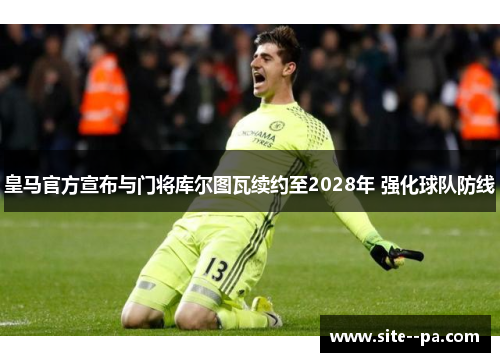 皇马官方宣布与门将库尔图瓦续约至2028年 强化球队防线