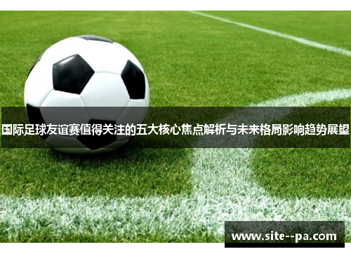 国际足球友谊赛值得关注的五大核心焦点解析与未来格局影响趋势展望