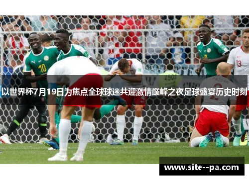 以世界杯7月19日为焦点全球球迷共迎激情巅峰之夜足球盛宴历史时刻
