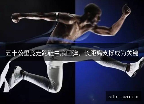 五十公里竞走跑鞋中底回弹，长距离支撑成为关键